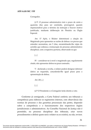 ADI 4.638 MC / DF

                                                 Corregedor.

                                                        § 9º. O processo           administrativo terá o prazo de cento e
                                                 quarenta dias para                 ser concluído, prorrogável, quando
                                                 imprescindível para o             término da instrução e houver motivo
                                                 justificado, mediante              deliberação do Plenário ou Órgão
                                                 Especial.

                                                       Art. 17 Após, o Relator determinará a citação do
                                                 Magistrado para apresentar as razões de defesa e as provas que
                                                 entender necessárias, em 5 dias, encaminhando-lhe cópia do
                                                 acórdão que ordenou a instauração do processo administrativo
                                                 disciplinar, com a respectiva portaria, observando-se que:

                                                         [...]

                                                      IV - considerar-se-á revel o magistrado que, regularmente
                                                 citado, não apresentar defesa no prazo assinado;

                                                      V - declarada a revelia, o relator poderá designar defensor
                                                 dativo ao requerido, concedendo-lhe igual prazo para a
                                                 apresentação de defesa.

                                                         Art. 20 [...]

                                                         [...]

                                                         § 3º O Presidente e o Corregedor terão direito a voto.


                              Conforme já consignado, a Carta Federal conferiu aos tribunais a
                         competência para elaborar os regimentos internos, com observância das
                         normas de processo e das garantias processuais das partes, dispondo
                         sobre a competência e o funcionamento dos respectivos órgãos
                         jurisdicionais e administrativos. Ao Conselho Nacional de Justiça não é
                         permitido, no processo disciplinar dos tribunais, criar novos
                         procedimentos e definir quem será o relator ou se existirá, ou não, revisor.

                                                                                                                                          36

Documento assinado digitalmente conforme MP n° 2.200-2/2001 de 24/08/2001, que institui a Infraestrutura de Chaves Públicas Brasileira - ICP-Brasil. O
documento pode ser acessado no endereço eletrônico http://www.stf.jus.br/portal/autenticacao/ sob o número 1652857.
 