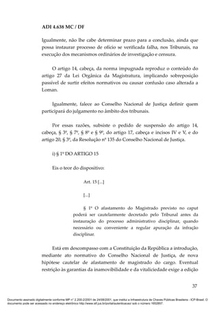 ADI 4.638 MC / DF

                         Igualmente, não lhe cabe determinar prazo para a conclusão, ainda que
                         possa instaurar processo de ofício se verificada falha, nos Tribunais, na
                         execução dos mecanismos ordinários de investigação e censura.

                              O artigo 14, cabeça, da norma impugnada reproduz o conteúdo do
                         artigo 27 da Lei Orgânica da Magistratura, implicando sobreposição
                         passível de surtir efeitos normativos ou causar confusão caso alterada a
                         Loman.

                              Igualmente, falece ao Conselho Nacional de Justiça definir quem
                         participará do julgamento no âmbito dos tribunais.

                              Por essas razões, subsiste o pedido de suspensão do artigo 14,
                         cabeça, § 3º, § 7º, § 8º e § 9º, do artigo 17, cabeça e incisos IV e V, e do
                         artigo 20, § 3º, da Resolução nº 135 do Conselho Nacional de Justiça.

                                 i) § 1º DO ARTIGO 15

                                 Eis o teor do dispositivo:

                                                         Art. 15 [...]

                                                         [...]

                                                       § 1º O afastamento do Magistrado previsto no caput
                                                 poderá ser cautelarmente decretado pelo Tribunal antes da
                                                 instauração do processo administrativo disciplinar, quando
                                                 necessário ou conveniente a regular apuração da infração
                                                 disciplinar.


                               Está em descompasso com a Constituição da República a introdução,
                         mediante ato normativo do Conselho Nacional de Justiça, de nova
                         hipótese cautelar de afastamento de magistrado do cargo. Eventual
                         restrição às garantias da inamovibilidade e da vitaliciedade exige a edição


                                                                                                                                          37

Documento assinado digitalmente conforme MP n° 2.200-2/2001 de 24/08/2001, que institui a Infraestrutura de Chaves Públicas Brasileira - ICP-Brasil. O
documento pode ser acessado no endereço eletrônico http://www.stf.jus.br/portal/autenticacao/ sob o número 1652857.
 