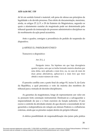 ADI 4.638 MC / DF

                         de lei em sentido formal e material, sob pena de ofensa aos princípios da
                         legalidade e do devido processo. Para efeito de documentação, menciono,
                         ainda, os artigos 27, § 3º, e 29 da Estatuto da Magistratura, segundo os
                         quais o afastamento cautelar do magistrado pode ser determinado pelo
                         tribunal quando da instauração do processo administrativo disciplinar ou
                         do recebimento da ação penal acusatória.

                             Ante o quadro, consigno a procedência do pedido de suspensão do
                         dispositivo.

                                 j) ARTIGO 21, PARÁGRAFO ÚNICO

                                 Transcrevo o dispositivo:

                                                         Art. 21 [...]

                                                      Parágrafo único. Na hipótese em que haja divergência
                                                 quanto à pena, sem que se tenha formado maioria absoluta por
                                                 uma delas, será aplicada a mais leve, ou, no caso de mais de
                                                 duas penas alternativas, aplicar-se-á a mais leve que tiver
                                                 obtido o maior número de votos.


                              O preceito conflita com a parte final do artigo 93, inciso X, da Carta
                         da República, a qual preconiza o voto da maioria dos membros do
                         tribunal para a tomada de decisões disciplinares.

                              As garantias da magistratura, longe de representarem um valor em
                         si, possuem forte conotação instrumental. Destinam-se a salvaguardar a
                         imparcialidade do juiz e o bom exercício da função judiciária. O juiz
                         exerce o controle da atividade estatal, do que decorre a necessidade de ter
                         garantida a independência em relação aos demais Poderes e a influências
                         externas, ainda que as pressões surjam dentro do próprio tribunal.

                                 A efetiva possibilidade de responsabilização dos juízes pela prática


                                                                                                                                          38

Documento assinado digitalmente conforme MP n° 2.200-2/2001 de 24/08/2001, que institui a Infraestrutura de Chaves Públicas Brasileira - ICP-Brasil. O
documento pode ser acessado no endereço eletrônico http://www.stf.jus.br/portal/autenticacao/ sob o número 1652857.
 