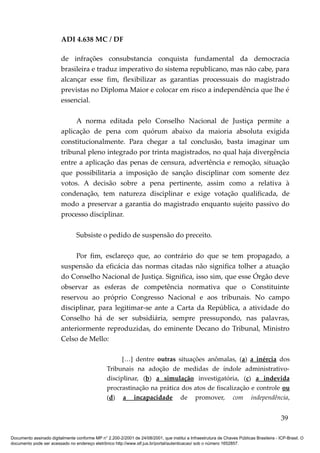 ADI 4.638 MC / DF

                         de infrações consubstancia conquista fundamental da democracia
                         brasileira e traduz imperativo do sistema republicano, mas não cabe, para
                         alcançar esse fim, flexibilizar as garantias processuais do magistrado
                         previstas no Diploma Maior e colocar em risco a independência que lhe é
                         essencial.

                              A norma editada pelo Conselho Nacional de Justiça permite a
                         aplicação de pena com quórum abaixo da maioria absoluta exigida
                         constitucionalmente. Para chegar a tal conclusão, basta imaginar um
                         tribunal pleno integrado por trinta magistrados, no qual haja divergência
                         entre a aplicação das penas de censura, advertência e remoção, situação
                         que possibilitaria a imposição de sanção disciplinar com somente dez
                         votos. A decisão sobre a pena pertinente, assim como a relativa à
                         condenação, tem natureza disciplinar e exige votação qualificada, de
                         modo a preservar a garantia do magistrado enquanto sujeito passivo do
                         processo disciplinar.

                                 Subsiste o pedido de suspensão do preceito.

                              Por fim, esclareço que, ao contrário do que se tem propagado, a
                         suspensão da eficácia das normas citadas não significa tolher a atuação
                         do Conselho Nacional de Justiça. Significa, isso sim, que esse Órgão deve
                         observar as esferas de competência normativa que o Constituinte
                         reservou ao próprio Congresso Nacional e aos tribunais. No campo
                         disciplinar, para legitimar-se ante a Carta da República, a atividade do
                         Conselho há de ser subsidiária, sempre pressupondo, nas palavras,
                         anteriormente reproduzidas, do eminente Decano do Tribunal, Ministro
                         Celso de Mello:

                                                       […] dentre outras situações anômalas, (a) a inércia dos
                                                 Tribunais na adoção de medidas de índole administrativo-
                                                 disciplinar, (b) a simulação investigatória, (c) a indevida
                                                 procrastinação na prática dos atos de fiscalização e controle ou
                                                 (d) a incapacidade de promover, com independência,


                                                                                                                                          39

Documento assinado digitalmente conforme MP n° 2.200-2/2001 de 24/08/2001, que institui a Infraestrutura de Chaves Públicas Brasileira - ICP-Brasil. O
documento pode ser acessado no endereço eletrônico http://www.stf.jus.br/portal/autenticacao/ sob o número 1652857.
 