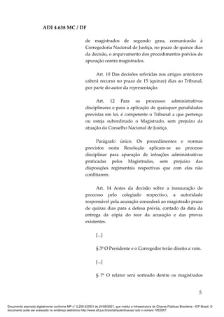 ADI 4.638 MC / DF

                                                         de magistrados de segundo grau, comunicarão à
                                                         Corregedoria Nacional de Justiça, no prazo de quinze dias
                                                         da decisão, o arquivamento dos procedimentos prévios de
                                                         apuração contra magistrados.

                                                              Art. 10 Das decisões referidas nos artigos anteriores
                                                         caberá recurso no prazo de 15 (quinze) dias ao Tribunal,
                                                         por parte do autor da representação.

                                                               Art. 12 Para os processos administrativos
                                                         disciplinares e para a aplicação de quaisquer penalidades
                                                         previstas em lei, é competente o Tribunal a que pertença
                                                         ou esteja subordinado o Magistrado, sem prejuízo da
                                                         atuação do Conselho Nacional de Justiça.

                                                               Parágrafo único. Os procedimentos e normas
                                                         previstos nesta Resolução aplicam-se ao processo
                                                         disciplinar para apuração de infrações administrativas
                                                         praticadas pelos Magistrados, sem prejuízo das
                                                         disposições regimentais respectivas que com elas não
                                                         conflitarem.

                                                               Art. 14 Antes da decisão sobre a instauração do
                                                         processo pelo colegiado respectivo, a autoridade
                                                         responsável pela acusação concederá ao magistrado prazo
                                                         de quinze dias para a defesa prévia, contado da data da
                                                         entrega da cópia do teor da acusação e das provas
                                                         existentes.

                                                                [...]

                                                                § 3º O Presidente e o Corregedor terão direito a voto.

                                                                [...]

                                                                § 7º O relator será sorteado dentre os magistrados


                                                                                                                                            5

Documento assinado digitalmente conforme MP n° 2.200-2/2001 de 24/08/2001, que institui a Infraestrutura de Chaves Públicas Brasileira - ICP-Brasil. O
documento pode ser acessado no endereço eletrônico http://www.stf.jus.br/portal/autenticacao/ sob o número 1652857.
 