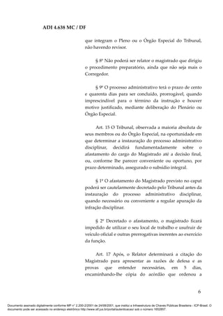 ADI 4.638 MC / DF

                                                         que integram o Pleno ou o Órgão Especial do Tribunal,
                                                         não havendo revisor.

                                                              § 8º Não poderá ser relator o magistrado que dirigiu
                                                         o procedimento preparatório, ainda que não seja mais o
                                                         Corregedor.

                                                              § 9º O processo administrativo terá o prazo de cento
                                                         e quarenta dias para ser concluído, prorrogável, quando
                                                         imprescindível para o término da instrução e houver
                                                         motivo justificado, mediante deliberação do Plenário ou
                                                         Órgão Especial.

                                                               Art. 15 O Tribunal, observada a maioria absoluta de
                                                         seus membros ou do Órgão Especial, na oportunidade em
                                                         que determinar a instauração do processo administrativo
                                                         disciplinar, decidirá fundamentadamente sobre o
                                                         afastamento do cargo do Magistrado até a decisão final,
                                                         ou, conforme lhe parecer conveniente ou oportuno, por
                                                         prazo determinado, assegurado o subsídio integral.

                                                               § 1º O afastamento do Magistrado previsto no caput
                                                         poderá ser cautelarmente decretado pelo Tribunal antes da
                                                         instauração do processo administrativo disciplinar,
                                                         quando necessário ou conveniente a regular apuração da
                                                         infração disciplinar.

                                                              § 2º Decretado o afastamento, o magistrado ficará
                                                         impedido de utilizar o seu local de trabalho e usufruir de
                                                         veículo oficial e outras prerrogativas inerentes ao exercício
                                                         da função.

                                                              Art. 17 Após, o Relator determinará a citação do
                                                         Magistrado para apresentar as razões de defesa e as
                                                         provas que entender necessárias, em 5 dias,
                                                         encaminhando-lhe cópia do acórdão que ordenou a


                                                                                                                                            6

Documento assinado digitalmente conforme MP n° 2.200-2/2001 de 24/08/2001, que institui a Infraestrutura de Chaves Públicas Brasileira - ICP-Brasil. O
documento pode ser acessado no endereço eletrônico http://www.stf.jus.br/portal/autenticacao/ sob o número 1652857.
 
