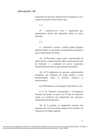 ADI 4.638 MC / DF

                                                         instauração do processo administrativo disciplinar, com a
                                                         respectiva portaria, observando-se que:

                                                                [...]

                                                              IV - considerar-se-á revel o magistrado que,
                                                         regularmente citado, não apresentar defesa no prazo
                                                         assinado;

                                                                [...]

                                                              V - declarada a revelia, o relator poderá designar
                                                         defensor dativo ao requerido, concedendo-lhe igual prazo
                                                         para a apresentação de defesa.

                                                              Art. 18 Decorrido o prazo para a apresentação da
                                                         defesa prévia, o relator decidirá sobre a realização dos atos
                                                         de instrução e a produção de provas requeridas,
                                                         determinando de ofício as que entender necessárias.

                                                               Art. 20 O julgamento do processo administrativo
                                                         disciplinar será realizado em sessão pública e serão
                                                         fundamentadas todas as decisões, inclusive as
                                                         interlocutórias.

                                                                § 3º O Presidente e o Corregedor terão direito a voto.

                                                              § 4º Os Tribunais comunicarão à Corregedoria
                                                         Nacional de Justiça, no prazo de 15 dias da respectiva
                                                         sessão, os resultados dos julgamentos dos processos
                                                         administrativos disciplinares.

                                                              Art. 21 A punição ao magistrado somente será
                                                         imposta pelo voto da maioria absoluta dos membros do
                                                         Tribunal ou do Órgão Especial.




                                                                                                                                            7

Documento assinado digitalmente conforme MP n° 2.200-2/2001 de 24/08/2001, que institui a Infraestrutura de Chaves Públicas Brasileira - ICP-Brasil. O
documento pode ser acessado no endereço eletrônico http://www.stf.jus.br/portal/autenticacao/ sob o número 1652857.
 