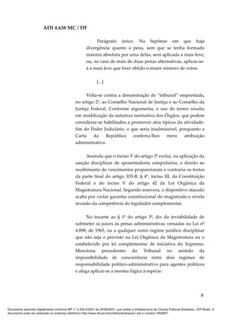 ADI 4.638 MC / DF

                                                              Parágrafo único. Na hipótese em que haja
                                                         divergência quanto à pena, sem que se tenha formado
                                                         maioria absoluta por uma delas, será aplicada a mais leve,
                                                         ou, no caso de mais de duas penas alternativas, aplicar-se-
                                                         á a mais leve que tiver obtido o maior número de votos.

                                                                [...]

                                                       Volta-se contra a denominação de “tribunal” emprestada,
                                                 no artigo 2º, ao Conselho Nacional de Justiça e ao Conselho da
                                                 Justiça Federal. Conforme argumenta, o uso do termo resulta
                                                 em modificação da natureza normativa dos Órgãos, que podem
                                                 considerar-se habilitados a promover atos típicos da atividade-
                                                 fim do Poder Judiciário, o que seria inadmissível, porquanto a
                                                 Carta    da     República    conferiu-lhes   mera    atribuição
                                                 administrativa.

                                                      Assinala que o inciso V do artigo 3º exclui, na aplicação da
                                                 sanção disciplinar de aposentadoria compulsória, o direito ao
                                                 recebimento de vencimentos proporcionais e contraria os textos
                                                 da parte final do artigo 103-B, § 4°, inciso III, da Constituição
                                                 Federal e do inciso V do artigo 42 da Lei Orgânica da
                                                 Magistratura Nacional. Segundo assevera, o dispositivo atacado
                                                 acaba por violar garantia constitucional do magistrado e revela
                                                 invasão da competência do legislador complementar.

                                                       No tocante ao § 1º do artigo 3º, diz da inviabilidade de
                                                 submeter os juízes às penas administrativas versadas na Lei nº
                                                 4.898, de 1965, ou a qualquer outro regime jurídico disciplinar
                                                 que não seja o previsto na Lei Orgânica da Magistratura ou o
                                                 estabelecido por lei complementar de iniciativa do Supremo.
                                                 Menciona precedentes do Tribunal no sentido da
                                                 impossibilidade de concorrência entre dois regimes de
                                                 responsabilidade político-administrativa para agentes políticos
                                                 e alega aplicar-se a mesma lógica à espécie.




                                                                                                                                            8

Documento assinado digitalmente conforme MP n° 2.200-2/2001 de 24/08/2001, que institui a Infraestrutura de Chaves Públicas Brasileira - ICP-Brasil. O
documento pode ser acessado no endereço eletrônico http://www.stf.jus.br/portal/autenticacao/ sob o número 1652857.
 