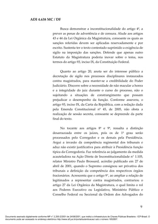 ADI 4.638 MC / DF

                                                       Busca demonstrar a inconstitucionalidade do artigo 4º, a
                                                 prever as penas de advertência e de censura. Alude aos artigos
                                                 43 e 44 da Lei Orgânica da Magistratura, consoante os quais as
                                                 sanções referidas devem ser aplicadas reservadamente e por
                                                 escrito. Sustenta ter o texto contestado suprimido a exigência de
                                                 sigilo na imposição das sanções. Defende que apenas outro
                                                 Estatuto da Magistratura poderia inovar sobre o tema, nos
                                                 termos do artigo 93, inciso IX, da Constituição Federal.

                                                       Quanto ao artigo 20, anota ser do interesse público a
                                                 decretação de sigilo nos processos disciplinares instaurados
                                                 contra magistrados, para manter-se a credibilidade do Poder
                                                 Judiciário. Discorre sobre a necessidade de não macular a honra
                                                 e a integridade do juiz durante o curso do processo, não o
                                                 sujeitando a situações de constrangimento que possam
                                                 prejudicar o desempenho da função. Conforme assevera, o
                                                 artigo 93, inciso IX, da Carta da República, com a redação dada
                                                 pela Emenda Constitucional nº 45, de 2005, não obsta a
                                                 realização de sessão secreta, consoante se depreende da parte
                                                 final do texto.

                                                       No tocante aos artigos 8º e 9º, ressalta a distinção
                                                 desarrazoada entre os juízes, pois os de 1º grau serão
                                                 processados pelo Corregedor e os demais pela Presidência.
                                                 Argui a invasão da competência regimental dos tribunais e
                                                 aduz não existir justificativa para atribuir à Presidência função
                                                 típica da Corregedoria. Faz referência ao julgamento da medida
                                                 acauteladora na Ação Direta de Inconstitucionalidade n° 1.105,
                                                 relator Ministro Paulo Brossard, acórdão publicado em 27 de
                                                 abril de 2001, quando o Supremo consignou ser privativa dos
                                                 tribunais a definição da competência dos respectivos órgãos
                                                 fracionários. Acrescenta que o artigo 9°, ao ampliar a relação de
                                                 legitimados a representar contra magistrados, contrariou o
                                                 artigo 27 da Lei Orgânica da Magistratura, o qual limita o rol
                                                 aos Poderes Executivo ou Legislativo, Ministério Público e
                                                 Conselho Federal ou Seccional da Ordem dos Advogados do


                                                                                                                                            9

Documento assinado digitalmente conforme MP n° 2.200-2/2001 de 24/08/2001, que institui a Infraestrutura de Chaves Públicas Brasileira - ICP-Brasil. O
documento pode ser acessado no endereço eletrônico http://www.stf.jus.br/portal/autenticacao/ sob o número 1652857.
 