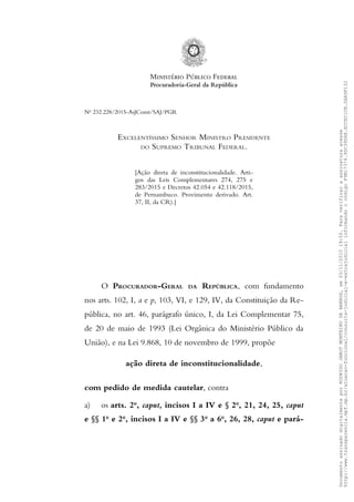 No
232.228/2015-AsJConst/SAJ/PGR
EXCELENTÍSSIMO SENHOR MINISTRO PRESIDENTE
DO SUPREMO TRIBUNAL FEDERAL.
[Ação direta de inconstitucionalidade. Arti-
gos das Leis Complementares 274, 275 e
283/2015 e Decretos 42.054 e 42.118/2015,
de Pernambuco. Provimento derivado. Art.
37, II, da CR).]
O PROCURADOR-GERAL DA REPÚBLICA, com fundamento
nos arts. 102, I, a e p, 103, VI, e 129, IV, da Constituição da Re-
pública, no art. 46, parágrafo único, I, da Lei Complementar 75,
de 20 de maio de 1993 (Lei Orgânica do Ministério Público da
União), e na Lei 9.868, 10 de novembro de 1999, propõe
ação direta de inconstitucionalidade,
com pedido de medida cautelar, contra
a) os arts. 2o
, caput, incisos I a IV e § 2o
, 21, 24, 25, caput
e §§ 1o
e 2o
, incisos I a IV e §§ 3o
a 6o
, 26, 28, caput e pará-
DocumentoassinadodigitalmenteporRODRIGOJANOTMONTEIRODEBARROS,em03/11/201519:50.Paraverificaraassinaturaacesse
http://www.transparencia.mpf.mp.br/atuacao-funcional/consulta-judicial-e-extrajudicialinformandoocódigoF9B17374.9DC39D4E.ECCEC1CB.0AA9F132
 