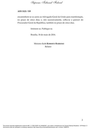 ADI 5525 / DF
encaminhem-se os autos ao Advogado-Geral da União para manifestação,
no prazo de cinco dias; e, (iii) sucessivamente, colha-se o parecer do
Procurador-Geral da República, também no prazo de cinco dias.
Intimem-se. Publique-se.
Brasília, 18 de maio de 2016.
Ministro LUÍS ROBERTO BARROSO
Relator
2
Supremo Tribunal Federal
Documento assinado digitalmente conforme MP n° 2.200-2/2001 de 24/08/2001, que institui a Infraestrutura de Chaves Públicas Brasileira - ICP-Brasil. O
documento pode ser acessado no endereço eletrônico http://www.stf.jus.br/portal/autenticacao/ sob o número 10995747.
 