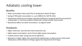 Adiabatic cooling tower
Benefits:
• Water consumption starts only if the air temperature above 29 deg C.
• Saving of 70% water consumption i.e. up to 3000 KL for 100 TR chiller.
• Closed loop cooling circuit so better operational efficiency compared with the conventional
cooling tower i.e. minimum problem related with scaling so better heat transfer.
• Operational safety: less water recirculation, no stagnant water
Drawbacks:
• Higher initial cost- Up to 8 times initial investment cost
• Higher power consumption- Up to 4 times higher power consumption
• In peak summer water saving may not be significant.
• Approach is 2 Deg C higher than conventional cooling tower, in peak summer outlet water
temperature will be limited to 33 Deg C against the requirement of 32 Deg C.
 