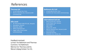 References
Thermax Ltd
 Lo’real India pvt Ltd., Pune
 Merino Industries Ltd., Haryana (under
commissioning)
Baltimore Air Coil
 Lo’real India Pvt Ltd., Pune
 Cummins ltd, Pune (under commissioning)
Alfa Laval:
 KF instruments India Pvt Ltd., Haryana
 Mecaplast, Chennai
 Moriroku, Noida
 NIFCO, Kanchipuram
 Hager India, Pune (under
commissioning)
International Coil Ltd.
 Maruti Suzuki Ltd., Haryana
 Suzuki Power train, Haryana
 Saint Gobain, RJ
 MRF, Trichy
 Honda Cars, Noida
 Merino Industries Ltd., Haryana (under
commissioning)
 Samsung Overseas
 Hindustan Zinc, Dariba, Raj.
Feedback received:
Lo’real- For Baltimore and Thermax
Cummins- For Baltimore
Merino-For Thermax and ICL
Maruti Udyog limited- For ICL
 