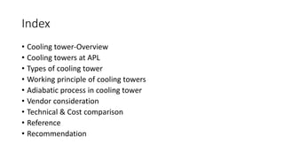 Index
• Cooling tower-Overview
• Cooling towers at APL
• Types of cooling tower
• Working principle of cooling towers
• Adiabatic process in cooling tower
• Vendor consideration
• Technical & Cost comparison
• Reference
• Recommendation
 