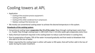 Cooling towers at APL
• Application
• Cooling of the emulsion process equipment's
• Cooling of the TSD’s
• Cooling of the chiller condenser & air compressors
• Radiator cooling of the Generator set
• We mostly use conventional cooling tower to achieve the desired temperature in the system.
Drawbacks of the existing system:
• Conventional cooling tower evaporates the 1% of the water, flows through cooling tower every hour.
i.e. if water flow through cooling tower is 100 m3/hr than 1 m3 (1KL) water gets evaporates every hour.
• Daily chemical treatment required in the cooling tower to reduce scale formation in cooling lines.
• Due to evaporation of water, TDS of the water increased gradually and that needs to blowdown that
also add in to the loss of water.
• Water required by the cooling tower is either soft water or RO water, that will further add in the loss of
water during the water treatment.
 