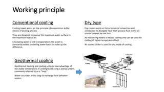 Working principle
Conventional cooling
Cooling tower works on the principle of evaporation as the
means of cooling process.
They are designed to expose the maximum water surface to
the maximum flow of air.
Circulating water is lost to evaporation; the water is
constantly added to cooling tower basin to make up the
difference.
Dry type
Dry coolers work on the principle of convection and
conduction to dissipate heat from process fluid to the air
stream created by the fans.
As the cooling media is the air, cooling only can be used for
cooling of higher temperature fluid.
Air cooled chiller is uses the dry mode of cooling.
Geothermal cooling
Geothermal heating and cooling systems take advantage of
the stable temperature of underground using a piping system,
commonly referred to as a “loop.”
Water circulates in the loop to exchange heat between
system.
 