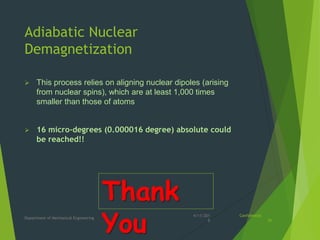 Adiabatic Nuclear
Demagnetization
 This process relies on aligning nuclear dipoles (arising
from nuclear spins), which are at least 1,000 times
smaller than those of atoms
 16 micro-degrees (0.000016 degree) absolute could
be reached!!
4/11/201
8
Department of Mechanical Engineering
Confidential
10
Thank
You
 