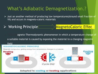 What’s Adiabatic Demagnetization.?
4/11/201
8
Department of Mechanical Engineering
Confi
dentia
l
2
MagnetoCaloric Effect
 It’s a Magneto-Thermodynamic phenomenon in which a temperature change of
a suitable material is caused by exposing the material to a changing magnetic
field
 Working Principle
 Just an another method of producing low temperatures(Around small fraction of
1K) and occurs in magneto-caloric materials.
 