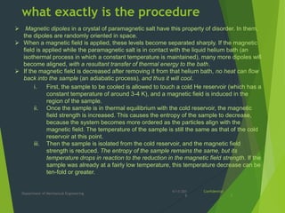 what exactly is the procedure
4/11/201
8
Department of Mechanical Engineering
Confidential
7
i. First, the sample to be cooled is allowed to touch a cold He reservoir (which has a
constant temperature of around 3-4 K), and a magnetic field is induced in the
region of the sample.
ii. Once the sample is in thermal equilibrium with the cold reservoir, the magnetic
field strength is increased. This causes the entropy of the sample to decrease,
because the system becomes more ordered as the particles align with the
magnetic field. The temperature of the sample is still the same as that of the cold
reservoir at this point.
iii. Then the sample is isolated from the cold reservoir, and the magnetic field
strength is reduced. The entropy of the sample remains the same, but its
temperature drops in reaction to the reduction in the magnetic field strength. If the
sample was already at a fairly low temperature, this temperature decrease can be
ten-fold or greater.
 Magnetic dipoles in a crystal of paramagnetic salt have this property of disorder. In them,
the dipoles are randomly oriented in space.
 When a magnetic field is applied, these levels become separated sharply. If the magnetic
field is applied while the paramagnetic salt is in contact with the liquid helium bath (an
isothermal process in which a constant temperature is maintained), many more dipoles will
become aligned, with a resultant transfer of thermal energy to the bath.
 If the magnetic field is decreased after removing it from that helium bath, no heat can flow
back into the sample (an adiabatic process), and thus it will cool.
 