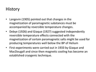 History
• Langevin (1905) pointed out that changes in the
magnetization of paramagnetic substances must be
accompanied by reversible temperature changes.
• Debye (1926) and Giaque (1927) suggested independently
reversible temperature effects connected with the
magnetization of certain paramagnetic salts might be used for
producing temperatures well below the BP of Helium
• First experiments were carried out in 1933 by Giaque and
MacDougall and since then magnetic cooling has become an
established cryogenic technique.
 