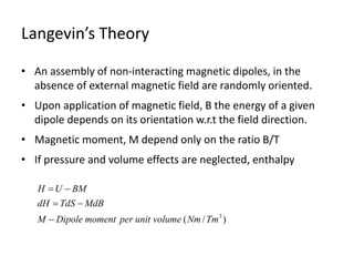 Langevin’s Theory
• An assembly of non-interacting magnetic dipoles, in the
absence of external magnetic field are randomly oriented.
• Upon application of magnetic field, B the energy of a given
dipole depends on its orientation w.r.t the field direction.
• Magnetic moment, M depend only on the ratio B/T
• If pressure and volume effects are neglected, enthalpy
)
/
( 3
Tm
Nm
volume
unit
per
moment
Dipole
M
MdB
TdS
dH
BM
U
H





 