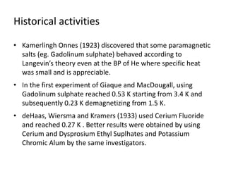 Historical activities
• Kamerlingh Onnes (1923) discovered that some paramagnetic
salts (eg. Gadolinum sulphate) behaved according to
Langevin’s theory even at the BP of He where specific heat
was small and is appreciable.
• In the first experiment of Giaque and MacDougall, using
Gadolinum sulphate reached 0.53 K starting from 3.4 K and
subsequently 0.23 K demagnetizing from 1.5 K.
• deHaas, Wiersma and Kramers (1933) used Cerium Fluoride
and reached 0.27 K . Better results were obtained by using
Cerium and Dysprosium Ethyl Suplhates and Potassium
Chromic Alum by the same investigators.
 
