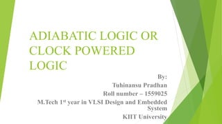 ADIABATIC LOGIC OR
CLOCK POWERED
LOGIC
By:
Tuhinansu Pradhan
Roll number – 1559025
M.Tech 1st year in VLSI Design and Embedded
System
KIIT University
 