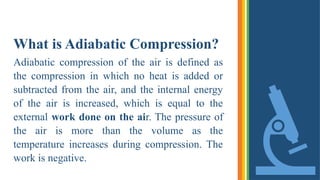 What is Adiabatic Compression?
Adiabatic compression of the air is defined as
the compression in which no heat is added or
subtracted from the air, and the internal energy
of the air is increased, which is equal to the
external work done on the air. The pressure of
the air is more than the volume as the
temperature increases during compression. The
work is negative.
 