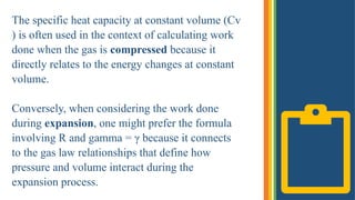 The specific heat capacity at constant volume (Cv​
) is often used in the context of calculating work
done when the gas is compressed because it
directly relates to the energy changes at constant
volume.
Conversely, when considering the work done
during expansion, one might prefer the formula
involving R and gamma = γ because it connects
to the gas law relationships that define how
pressure and volume interact during the
expansion process.
 
