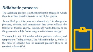 Adiabatic process
The Adiabatic process is a thermodynamic process in which
there is no heat transfer from in or out of the system.
In an Ideal gas, this process is characterized in changes in
pressure, volume, and temperature that occur without the
transfer of thermal energy. Instead, any work done by or on
the gas results solely from changes in its internal energy.
The complete set of formulas relates pressure, volume, and
temperature. Taking account, the Adiabatic index γ, which is
the ratio of specific heat at constant pressure (Cp) to at
constant volume (Cv).
 