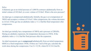 Solve
A diatomic gas at an initial pressure of 1,000 Pa contracts adiabatically from an
initial volume of 243.0m3, to a new volume of 32.0m3. What is the new pressure?
An ideal gas is compressed adiabatically. Initially, the gas is at a temperature of
300 K and occupies a volume of 5.0 m3. After compression, the volume decreases
to 2.0 m3. If the gas has an adiabatic index γ=1.3, find the final temperature​after
compression.
An ideal gas initially has a temperature of 300 K and a pressure of 200 kPa.
During an adiabatic expansion, the temperature decreases to 250 K. If the
adiabatic index γ=1.4, find the final pressure​after the expansion.
An ideal monatomic gas is compressed adiabatically from an initial temperature
600 K to a final temperature 350 K. If there are 3 mol of the gas, calculate the
work done during the compression. Use Cv=3/2 R, where R=8.314 J/mol·K.
 