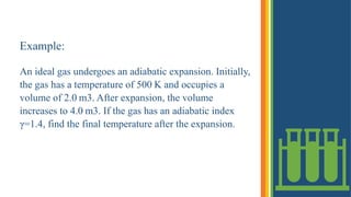 Example:
An ideal gas undergoes an adiabatic expansion. Initially,
the gas has a temperature of 500 K and occupies a
volume of 2.0 m3. After expansion, the volume
increases to 4.0 m3. If the gas has an adiabatic index
γ=1.4, find the final temperature after the expansion.
 
