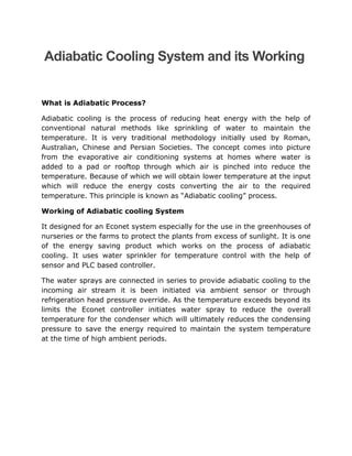 Adiabatic Cooling System and its Working
What is Adiabatic Process?
Adiabatic cooling is the process of reducing heat energy with the help of
conventional natural methods like sprinkling of water to maintain the
temperature. It is very traditional methodology initially used by Roman,
Australian, Chinese and Persian Societies. The concept comes into picture
from the evaporative air conditioning systems at homes where water is
added to a pad or rooftop through which air is pinched into reduce the
temperature. Because of which we will obtain lower temperature at the input
which will reduce the energy costs converting the air to the required
temperature. This principle is known as “Adiabatic cooling” process.
Working of Adiabatic cooling System
It designed for an Econet system especially for the use in the greenhouses of
nurseries or the farms to protect the plants from excess of sunlight. It is one
of the energy saving product which works on the process of adiabatic
cooling. It uses water sprinkler for temperature control with the help of
sensor and PLC based controller.
The water sprays are connected in series to provide adiabatic cooling to the
incoming air stream it is been initiated via ambient sensor or through
refrigeration head pressure override. As the temperature exceeds beyond its
limits the Econet controller initiates water spray to reduce the overall
temperature for the condenser which will ultimately reduces the condensing
pressure to save the energy required to maintain the system temperature
at the time of high ambient periods.
 