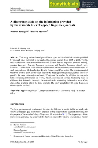 A diachronic study on the information provided
by the research titles of applied linguistics journals
Rahman Sahragard1 • Hussein Meihami1
Received: 1 February 2016
 Akadémiai Kiadó, Budapest, Hungary 2016
Abstract This study aims to investigate different types and trends of information provided
by research titles published in the applied linguistics journals from 1975 to 2015. To this
end, 428 research titles published in 63 issues of three applied linguistics journals, namely,
Modern Language Journal, Language Learning, and Foreign Language Annals were
extracted. The research titles were analyzed for the information they contained in terms of
such categories as Method/Design, Result, Dataset, and Conclusion. The results revealed
that from 1975 to 2015, the research titles of the three applied linguistics journals tended to
provide the most information on Method/Design of the studies. In addition, the research
titles containing information on Topic, Result, and Dataset showed fluctuating rates in
different time intervals. However, the research titles containing information about Con-
clusion had a falling rate in the three journals. The study concludes with some discussion
on the results obtained.
Keywords Applied linguistics  Categorical framework  Diachronic study  Research
titles
Introduction
The hyperproduction of professional literature in different scientific fields has made sci-
entists and readers pay their utmost attention to the research titles deemed interesting for
the purpose of their study (Salager-Meyer and Alcazar-Ariza 2013). The importance of first
impressions conveyed by research titles has been stressed by several scholars (e.g. Kumar
 Hussein Meihami
s.hmeihami@rose.shirazu.ac.ir
Rahman Sahragard
rsahragard@rose.shirazu.ac.ir
1
Department of Foreign Languages and Linguistics, Shiraz University, Shiraz, Iran
123
Scientometrics
DOI 10.1007/s11192-016-2049-4
 