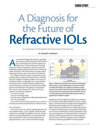 COVER STORY



               A Diagnosis for
                the Future of
Refractive IOLs        An assessment of the growth and evolution of the industry.
                                                  BY SHAREEF MAHDAVI




A
             cross ophthalmology, there has been a good deal
             of excitement about the potential of the refractive
             IOL to revolutionize the outcomes surgeons can
             offer patients. There has also been a lot of disap-
pointment, relative to expectations, about the number of
implantation surgeries performed since the first commercial-
ization of the lenses. This article attempts to explain what is
happening and why as well as what the future could hold.
   As an industry, refractive surgery is still extremely young,
especially relative to glasses and contact lenses. In medicine,
we turn to pediatrics to diagnose children. In this sense, we
would view LASIK as a preteenager (now 11 years old) and
the refractive IOL as a toddler. My dad, a pediatrician for         Figure 1. Baby boomers’key life events are shown.Presbyopia is
more than 40 years, is primarily concerned with the healthy         often viewed as a sign of middle age,and cataracts have been
growth and development of his patients. If we apply that            associated with “old age,”two negative connotations to baby
same concern to the refractive IOL, there are four main             boomers.At the point in their lives when they develop cataracts,
questions we would ask in diagnosis:                                however, they have already passed their peak debt and are
   (1) Is there a market?                                           en route to their peak net worth; the latter scenario creates an
   (2) Is the technology ready?                                     opportunity for refractive surgeons.
   (3) Is the channel of distribution sufficiently developed? and
   (4) Is the timing right?                                         population, with those aged 65 and older now numbering
   Let us examine each of these questions one at a time in          over 35 million people (approximately 12% of the US popu-
assessing the growth and development of refractive IOLs.            lation).1 Currently, however, the largest adult demographic is
                                                                    the baby boomer population (42- to 61-year-olds).2 As
THE M ARKET                                                         Figure 1 shows, this population has or will develop the high-
  With refractive IOLs, we need to distinguish between the          est incidence of both cataracts and presbyopia. Baby boom-
two available markets: (1) the “upgrade” market for those           ers are known for differing from previous generations in that
patients who are eligible for Medicare and (2) the “self pay”       they increasingly seek out medical alternatives to help them
market for younger individuals (50- to 65-year-olds) who            stay, look, and feel young. Furthermore, these people pos-
seek improved vision. Most of us have heard about the               sess (or are set to inherit) the greatest amount of wealth in
graying of America, a term coined to describe the aging             US history.3 Clearly, the groundwork has been prepared

                                                                              MARCH 2007 I CATARACT & REFRACTIVE SURGERY TODAY I 65
 
