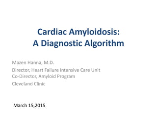 Cardiac Amyloidosis:
A Diagnostic Algorithm
Mazen Hanna, M.D.
Director, Heart Failure Intensive Care Unit
Co-Director, Amyloid Program
Cleveland Clinic
March 15,2015
 