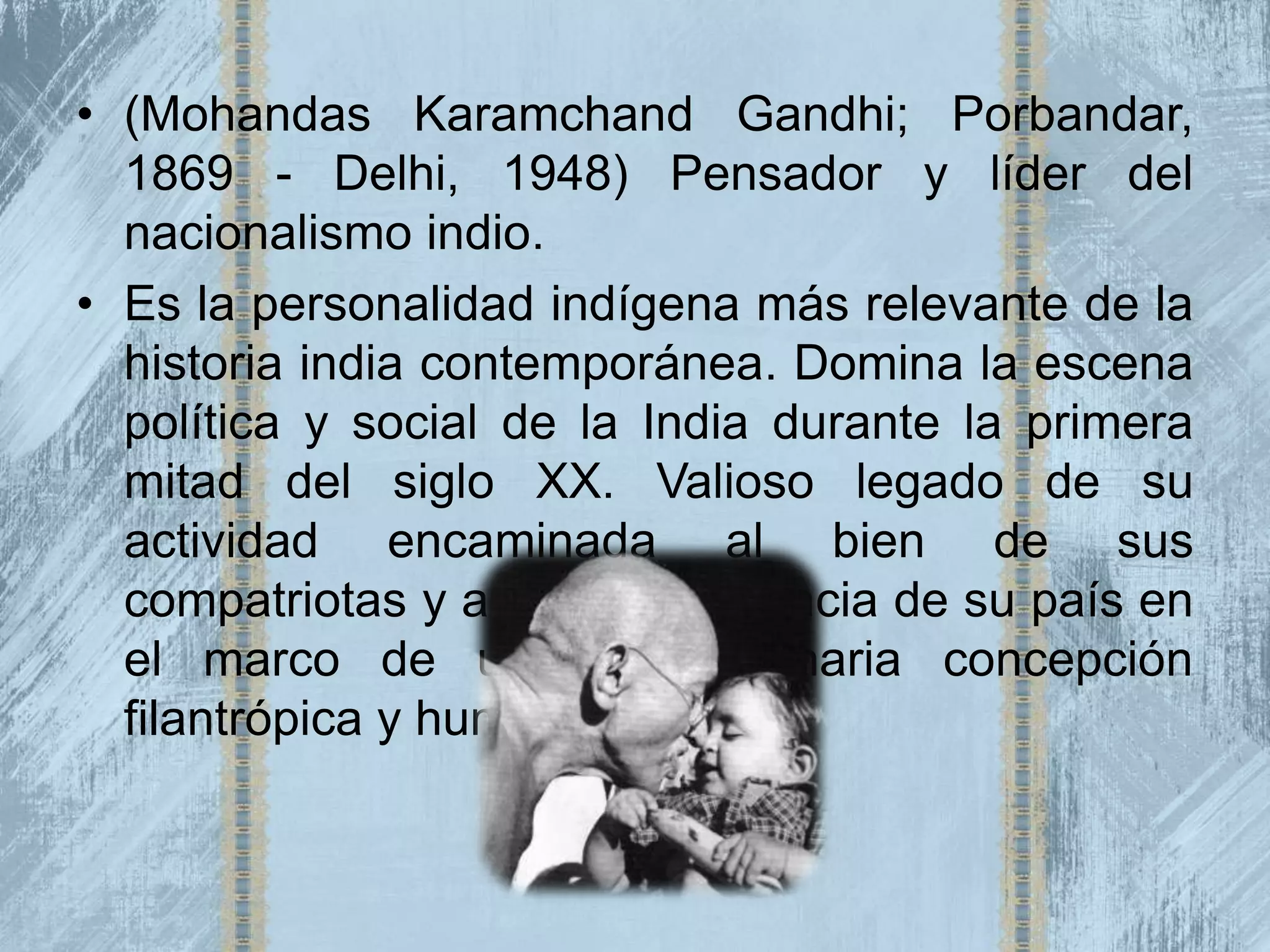 • (Mohandas Karamchand Gandhi; Porbandar,
  1869 - Delhi, 1948) Pensador y líder del
  nacionalismo indio.
• Es la personalidad indígena más relevante de la
  historia india contemporánea. Domina la escena
  política y social de la India durante la primera
  mitad del siglo XX. Valioso legado de su
  actividad encaminada al bien de sus
  compatriotas y a la independencia de su país en
  el marco de una extraordinaria concepción
  filantrópica y humanitaria.
 