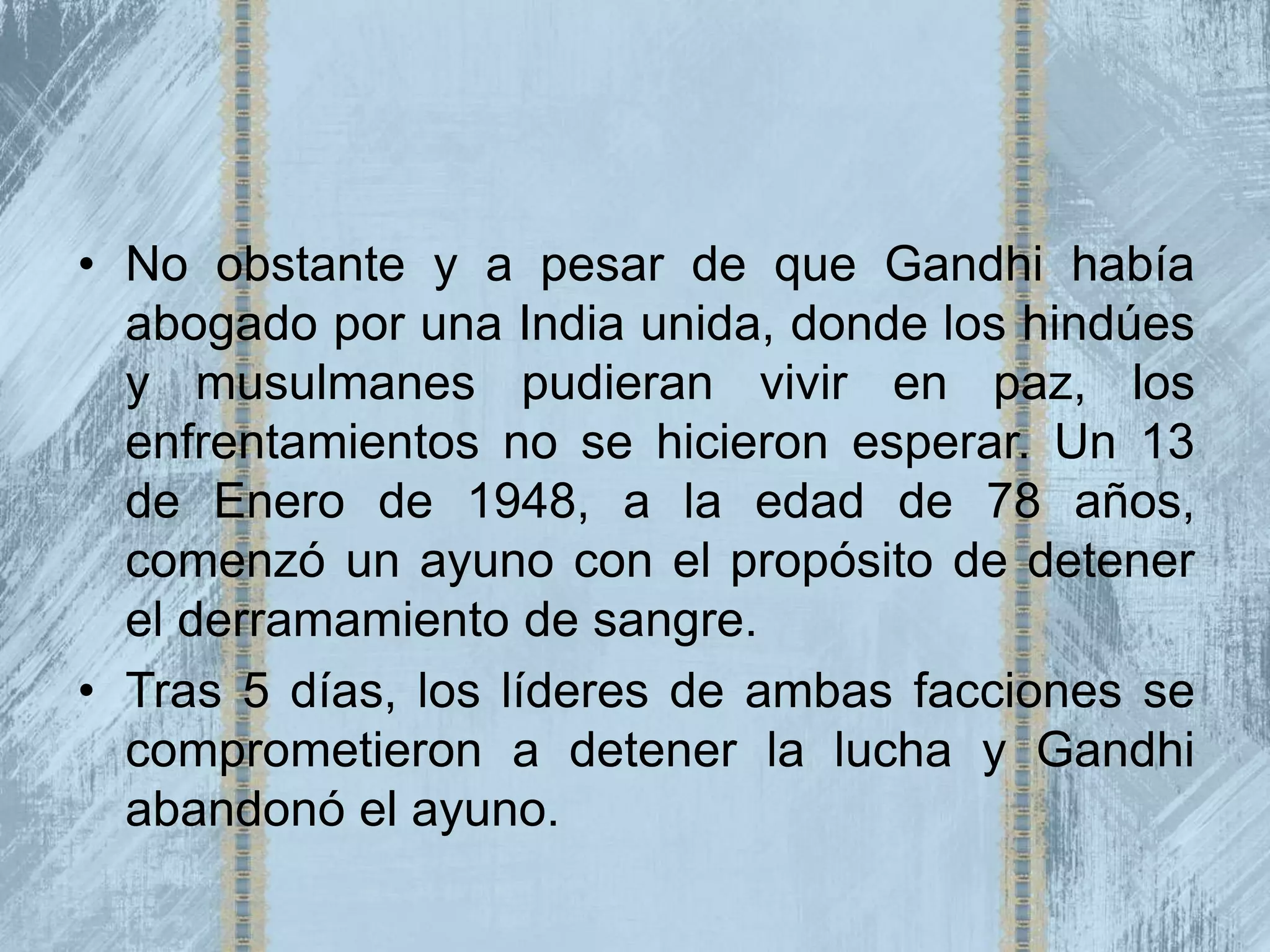 • No obstante y a pesar de que Gandhi había
  abogado por una India unida, donde los hindúes
  y musulmanes pudieran vivir en paz, los
  enfrentamientos no se hicieron esperar. Un 13
  de Enero de 1948, a la edad de 78 años,
  comenzó un ayuno con el propósito de detener
  el derramamiento de sangre.
• Tras 5 días, los líderes de ambas facciones se
  comprometieron a detener la lucha y Gandhi
  abandonó el ayuno.
 