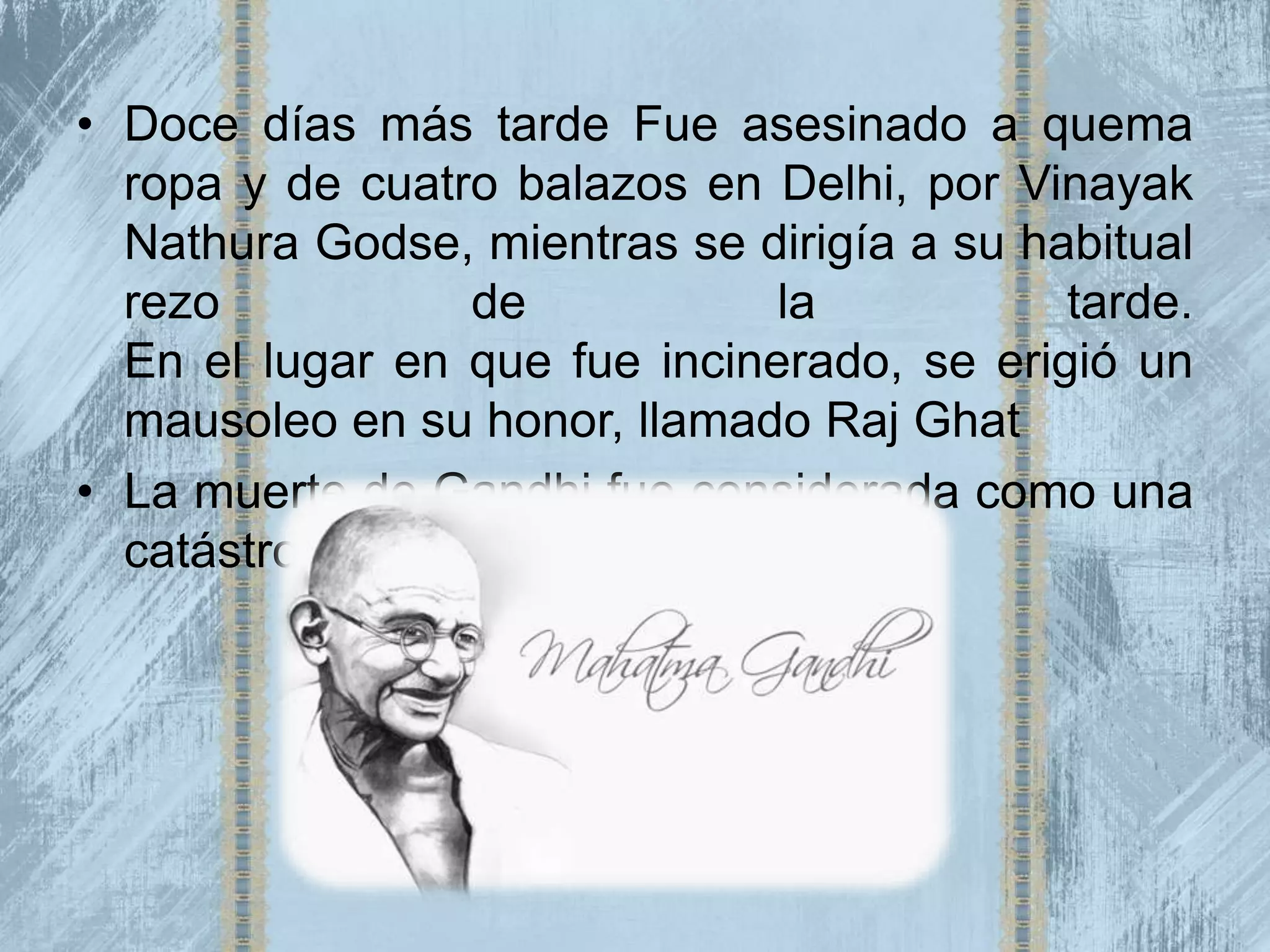• Doce días más tarde Fue asesinado a quema
  ropa y de cuatro balazos en Delhi, por Vinayak
  Nathura Godse, mientras se dirigía a su habitual
  rezo             de          la           tarde.
  En el lugar en que fue incinerado, se erigió un
  mausoleo en su honor, llamado Raj Ghat
• La muerte de Gandhi fue considerada como una
  catástrofe internacional.
 