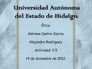 Universidad Autónoma
del Estado de Hidalgo.
             Ética.

     Adriana Castro Sierra.

     Alejandro Rodríguez.

         Actividad: 2.5

    14 de diciembre de 2012.
 