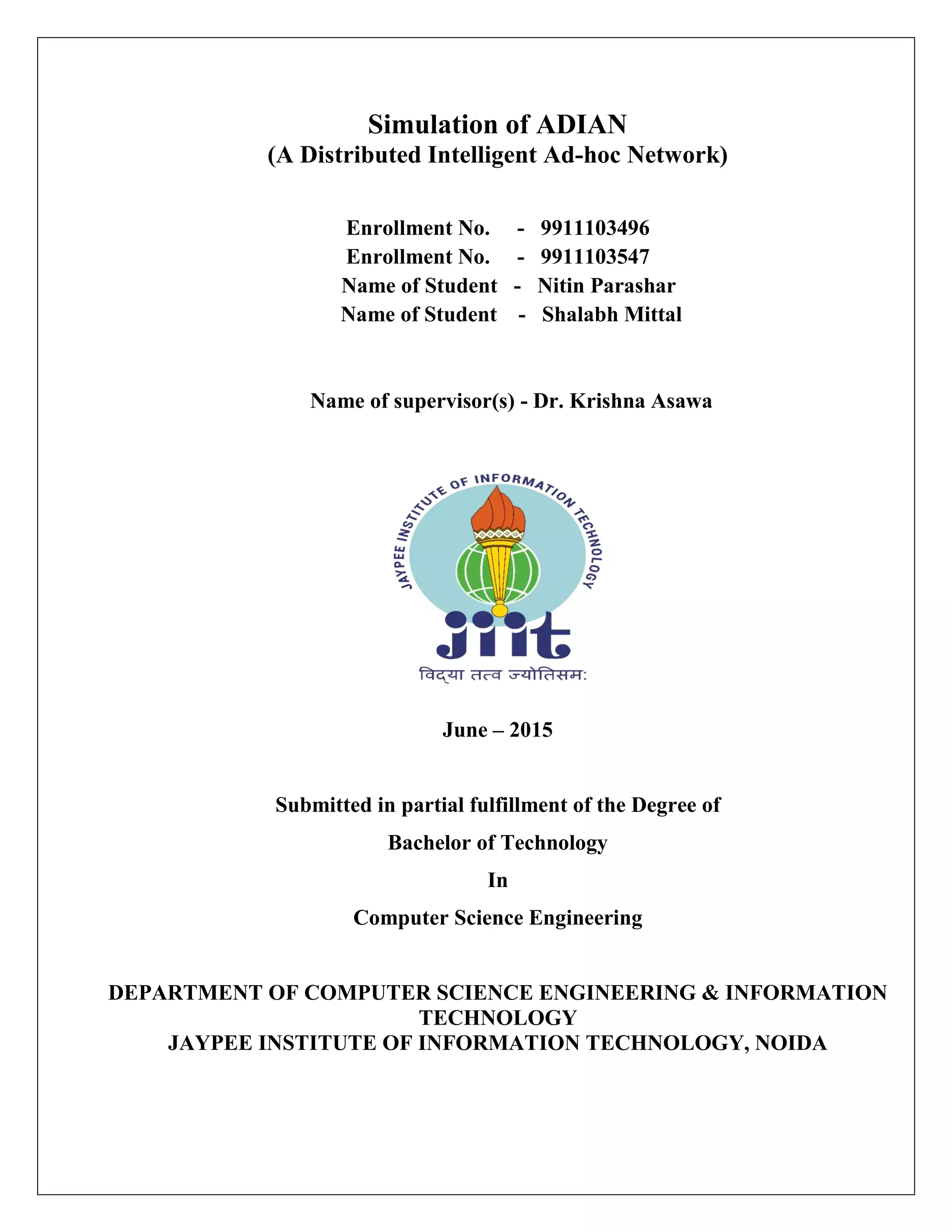 Simulation of ADIAN
(A Distributed Intelligent Ad-hoc Network)
Enrollment No. - 9911103496
Enrollment No. - 9911103547
Name of Student - Nitin Parashar
Name of Student - Shalabh Mittal
Name of supervisor(s) - Dr. Krishna Asawa
June – 2015
Submitted in partial fulfillment of the Degree of
Bachelor of Technology
In
Computer Science Engineering
DEPARTMENT OF COMPUTER SCIENCE ENGINEERING & INFORMATION
TECHNOLOGY
JAYPEE INSTITUTE OF INFORMATION TECHNOLOGY, NOIDA
 