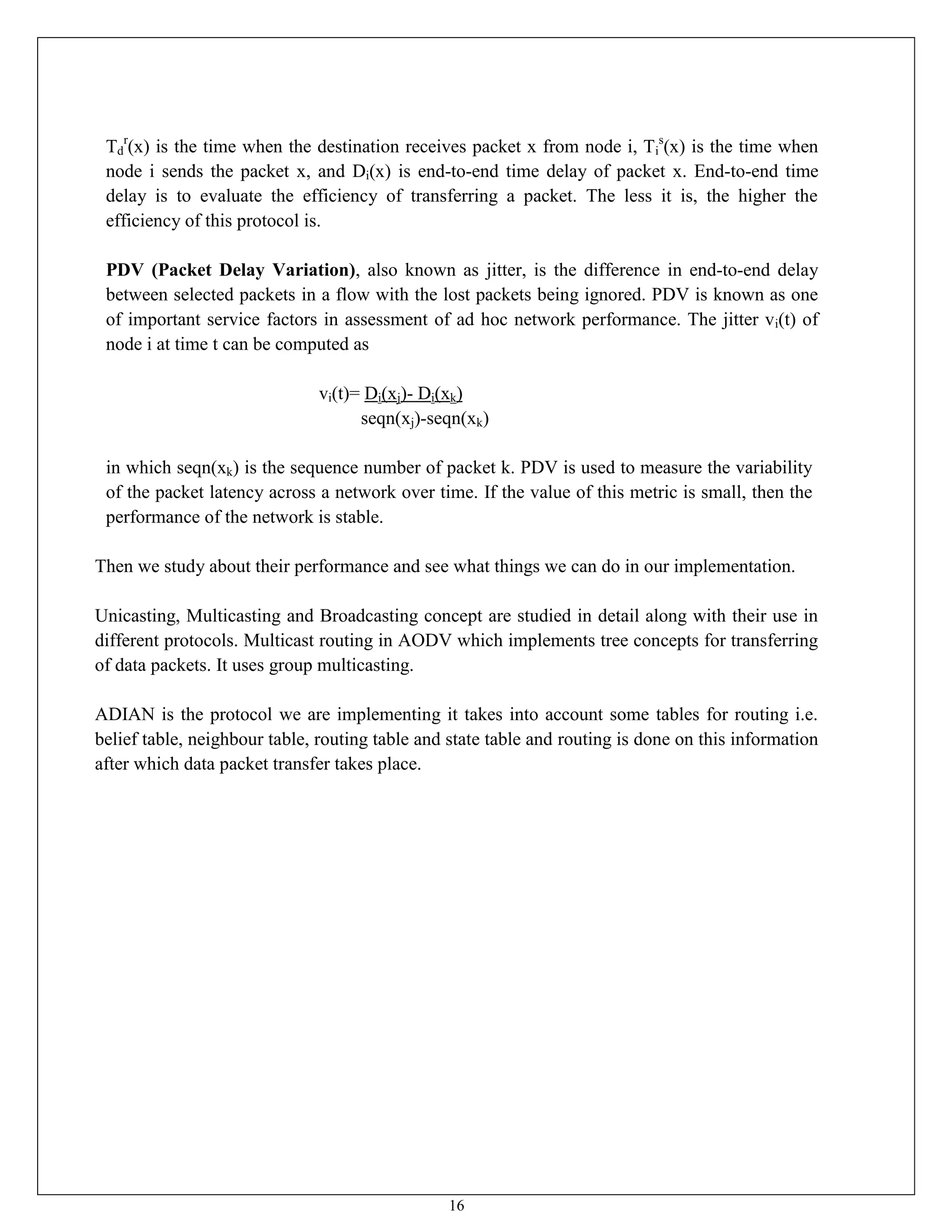16
Td
r
(x) is the time when the destination receives packet x from node i, Ti
s
(x) is the time when
node i sends the packet x, and Di(x) is end-to-end time delay of packet x. End-to-end time
delay is to evaluate the efficiency of transferring a packet. The less it is, the higher the
efficiency of this protocol is.
PDV (Packet Delay Variation), also known as jitter, is the difference in end-to-end delay
between selected packets in a flow with the lost packets being ignored. PDV is known as one
of important service factors in assessment of ad hoc network performance. The jitter vi(t) of
node i at time t can be computed as
vi(t)= Di(xj)- Di(xk)
seqn(xj)-seqn(xk)
in which seqn(xk) is the sequence number of packet k. PDV is used to measure the variability
of the packet latency across a network over time. If the value of this metric is small, then the
performance of the network is stable.
Then we study about their performance and see what things we can do in our implementation.
Unicasting, Multicasting and Broadcasting concept are studied in detail along with their use in
different protocols. Multicast routing in AODV which implements tree concepts for transferring
of data packets. It uses group multicasting.
ADIAN is the protocol we are implementing it takes into account some tables for routing i.e.
belief table, neighbour table, routing table and state table and routing is done on this information
after which data packet transfer takes place.
 