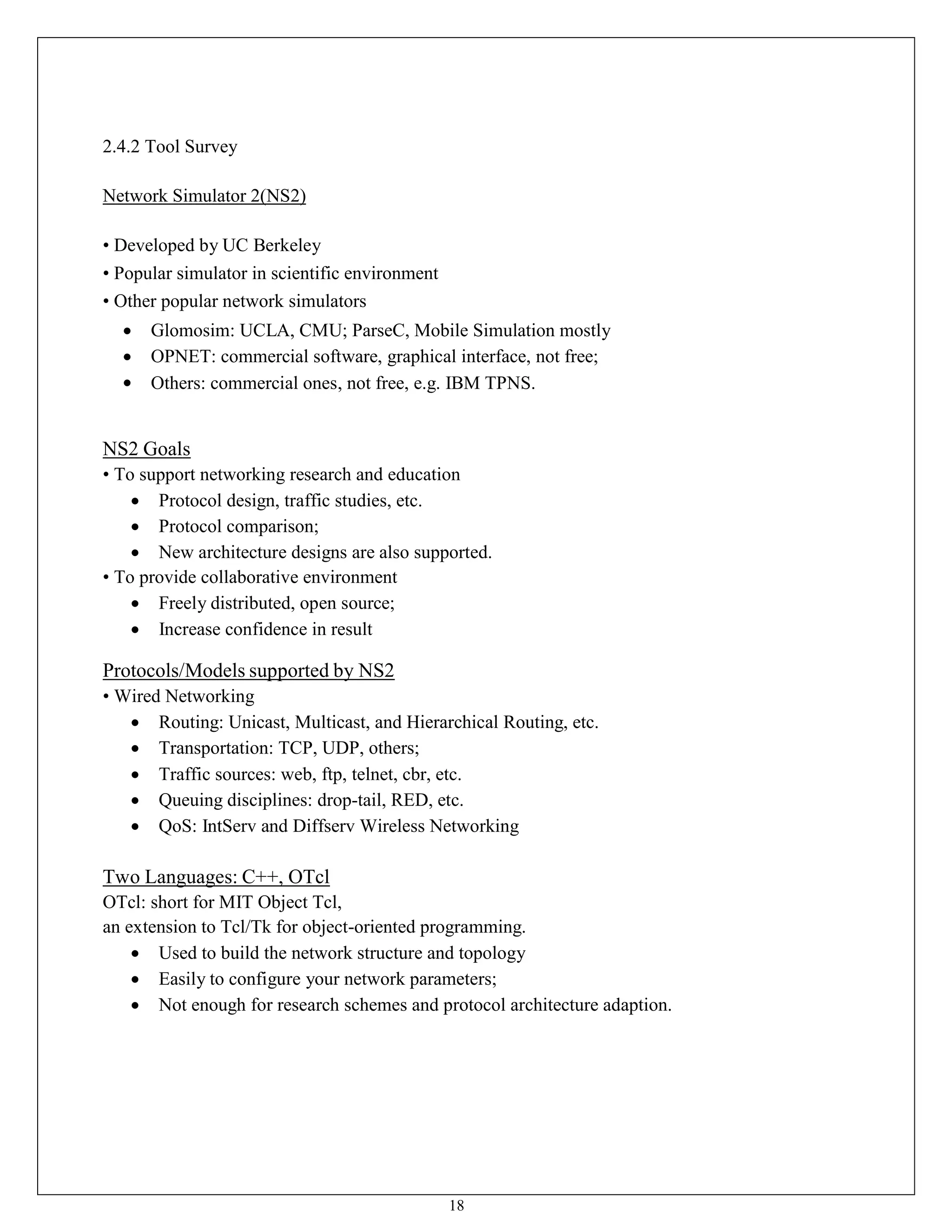 18
2.4.2 Tool Survey
Network Simulator 2(NS2)
• Developed by UC Berkeley
• Popular simulator in scientific environment
• Other popular network simulators
 Glomosim: UCLA, CMU; ParseC, Mobile Simulation mostly
 OPNET: commercial software, graphical interface, not free;
 Others: commercial ones, not free, e.g. IBM TPNS.
NS2 Goals
• To support networking research and education
 Protocol design, traffic studies, etc.
 Protocol comparison;
 New architecture designs are also supported.
• To provide collaborative environment
 Freely distributed, open source;
 Increase confidence in result
Protocols/Models supported by NS2
• Wired Networking
 Routing: Unicast, Multicast, and Hierarchical Routing, etc.
 Transportation: TCP, UDP, others;
 Traffic sources: web, ftp, telnet, cbr, etc.
 Queuing disciplines: drop-tail, RED, etc.
 QoS: IntServ and Diffserv Wireless Networking
Two Languages: C++, OTcl
OTcl: short for MIT Object Tcl,
an extension to Tcl/Tk for object-oriented programming.
 Used to build the network structure and topology
 Easily to configure your network parameters;
 Not enough for research schemes and protocol architecture adaption.
 