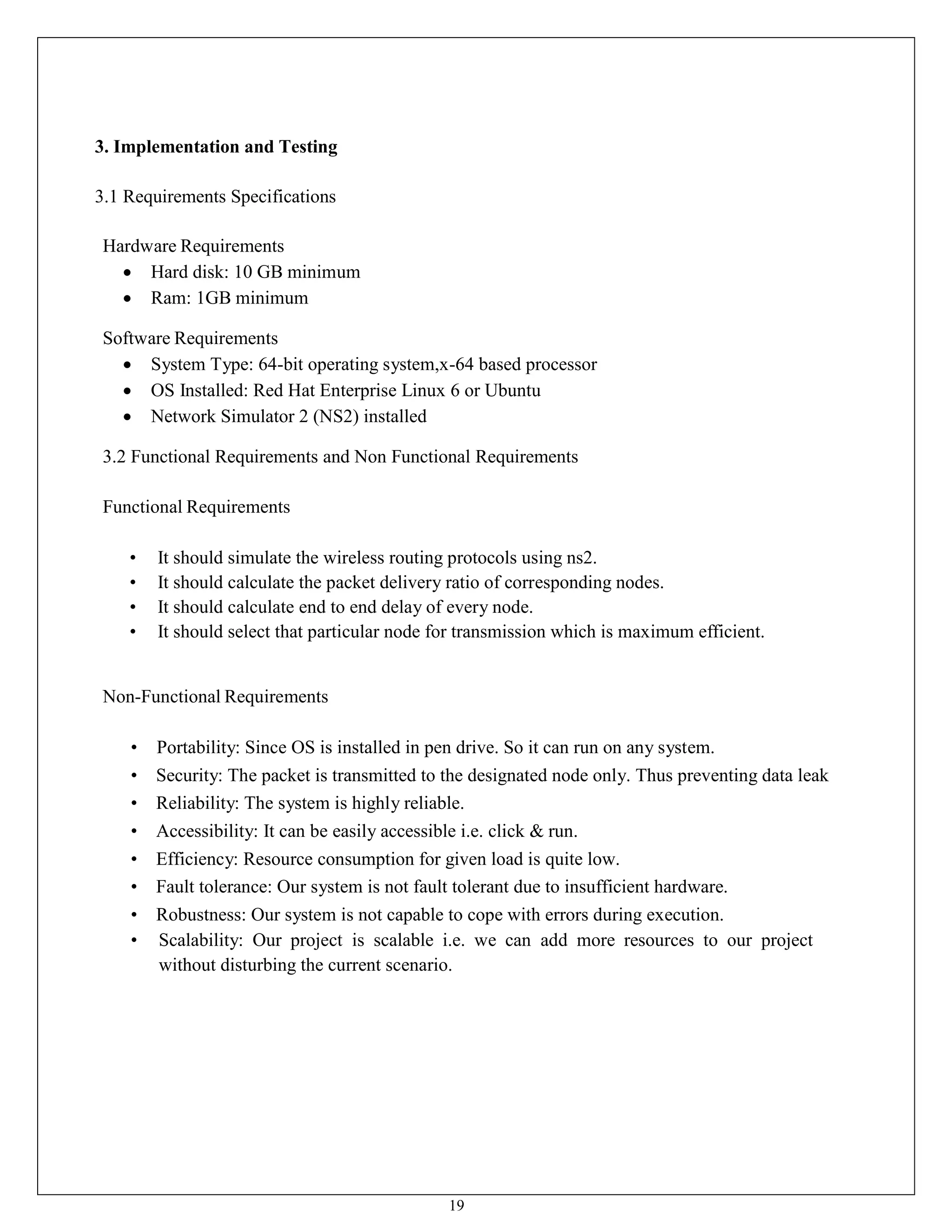 19
3. Implementation and Testing
3.1 Requirements Specifications
Hardware Requirements
 Hard disk: 10 GB minimum
 Ram: 1GB minimum
Software Requirements
 System Type: 64-bit operating system,x-64 based processor
 OS Installed: Red Hat Enterprise Linux 6 or Ubuntu
 Network Simulator 2 (NS2) installed
3.2 Functional Requirements and Non Functional Requirements
Functional Requirements
• It should simulate the wireless routing protocols using ns2.
• It should calculate the packet delivery ratio of corresponding nodes.
• It should calculate end to end delay of every node.
• It should select that particular node for transmission which is maximum efficient.
Non-Functional Requirements
• Portability: Since OS is installed in pen drive. So it can run on any system.
• Security: The packet is transmitted to the designated node only. Thus preventing data leak
• Reliability: The system is highly reliable.
• Accessibility: It can be easily accessible i.e. click & run.
• Efficiency: Resource consumption for given load is quite low.
• Fault tolerance: Our system is not fault tolerant due to insufficient hardware.
• Robustness: Our system is not capable to cope with errors during execution.
• Scalability: Our project is scalable i.e. we can add more resources to our project
without disturbing the current scenario.
 