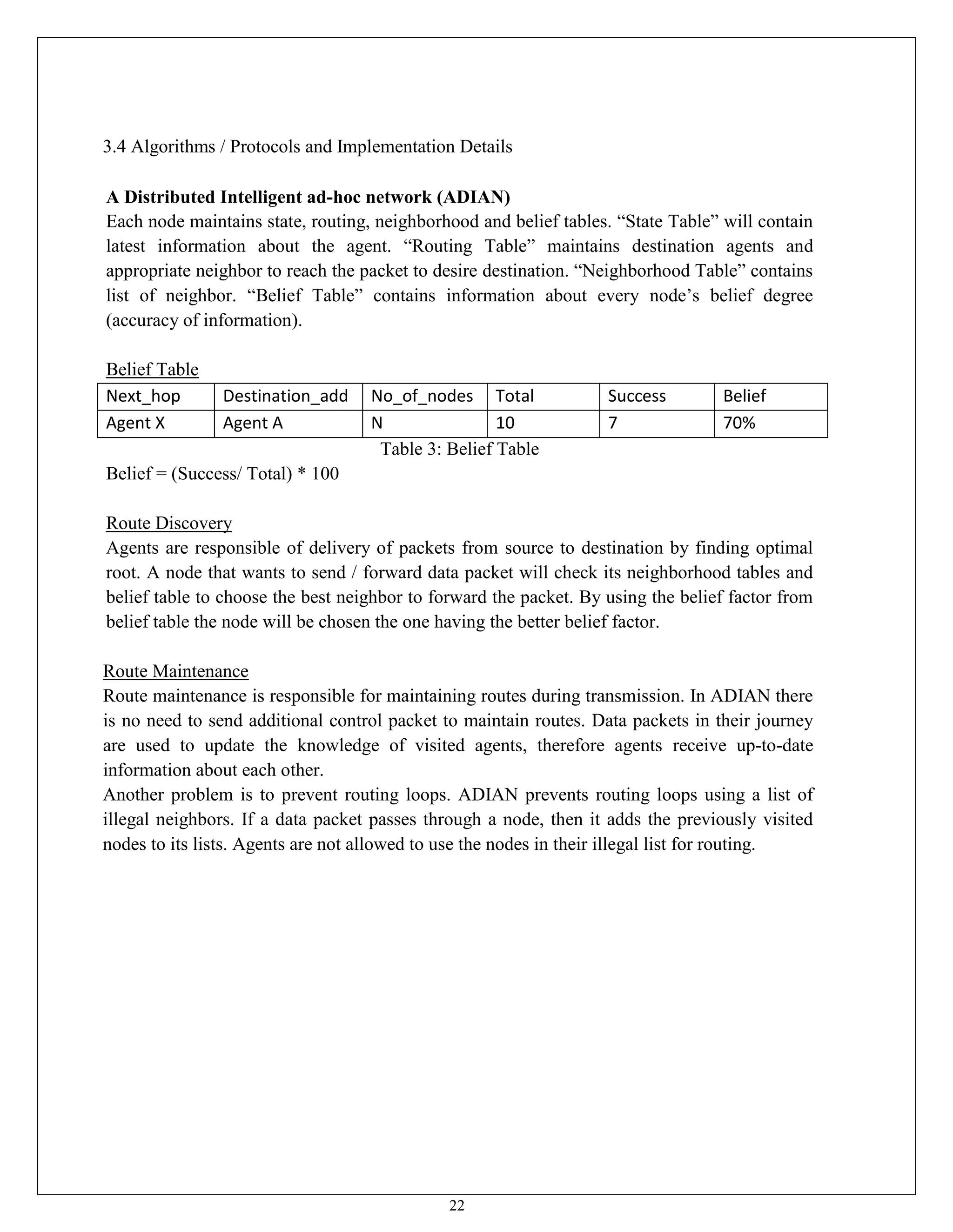 22
3.4 Algorithms / Protocols and Implementation Details
A Distributed Intelligent ad-hoc network (ADIAN)
Each node maintains state, routing, neighborhood and belief tables. “State Table” will contain
latest information about the agent. “Routing Table” maintains destination agents and
appropriate neighbor to reach the packet to desire destination. “Neighborhood Table” contains
list of neighbor. “Belief Table” contains information about every node’s belief degree
(accuracy of information).
Belief Table
Next_hop Destination_add No_of_nodes Total Success Belief
Agent X Agent A N 10 7 70%
Table 3: Belief Table
Belief = (Success/ Total) * 100
Route Discovery
Agents are responsible of delivery of packets from source to destination by finding optimal
root. A node that wants to send / forward data packet will check its neighborhood tables and
belief table to choose the best neighbor to forward the packet. By using the belief factor from
belief table the node will be chosen the one having the better belief factor.
Route Maintenance
Route maintenance is responsible for maintaining routes during transmission. In ADIAN there
is no need to send additional control packet to maintain routes. Data packets in their journey
are used to update the knowledge of visited agents, therefore agents receive up-to-date
information about each other.
Another problem is to prevent routing loops. ADIAN prevents routing loops using a list of
illegal neighbors. If a data packet passes through a node, then it adds the previously visited
nodes to its lists. Agents are not allowed to use the nodes in their illegal list for routing.
 