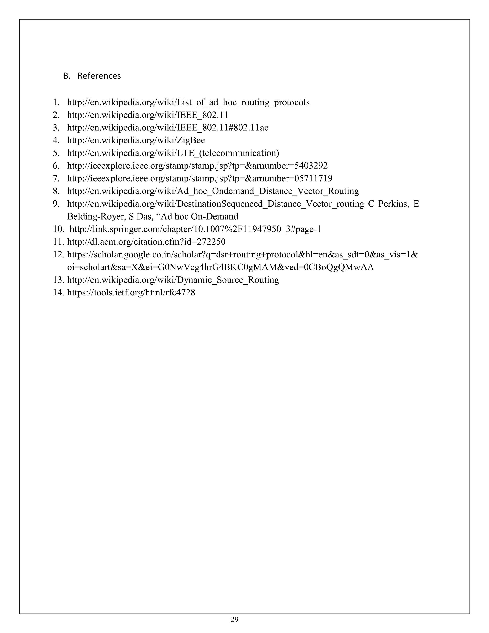 29
B. References
1. http://en.wikipedia.org/wiki/List_of_ad_hoc_routing_protocols
2. http://en.wikipedia.org/wiki/IEEE_802.11
3. http://en.wikipedia.org/wiki/IEEE_802.11#802.11ac
4. http://en.wikipedia.org/wiki/ZigBee
5. http://en.wikipedia.org/wiki/LTE_(telecommunication)
6. http://ieeexplore.ieee.org/stamp/stamp.jsp?tp=&arnumber=5403292
7. http://ieeexplore.ieee.org/stamp/stamp.jsp?tp=&arnumber=05711719
8. http://en.wikipedia.org/wiki/Ad_hoc_Ondemand_Distance_Vector_Routing
9. http://en.wikipedia.org/wiki/DestinationSequenced_Distance_Vector_routing C Perkins, E
Belding-Royer, S Das, “Ad hoc On-Demand
10. http://link.springer.com/chapter/10.1007%2F11947950_3#page-1
11. http://dl.acm.org/citation.cfm?id=272250
12. https://scholar.google.co.in/scholar?q=dsr+routing+protocol&hl=en&as_sdt=0&as_vis=1&
oi=scholart&sa=X&ei=G0NwVcg4hrG4BKC0gMAM&ved=0CBoQgQMwAA
13. http://en.wikipedia.org/wiki/Dynamic_Source_Routing
14. https://tools.ietf.org/html/rfc4728
 