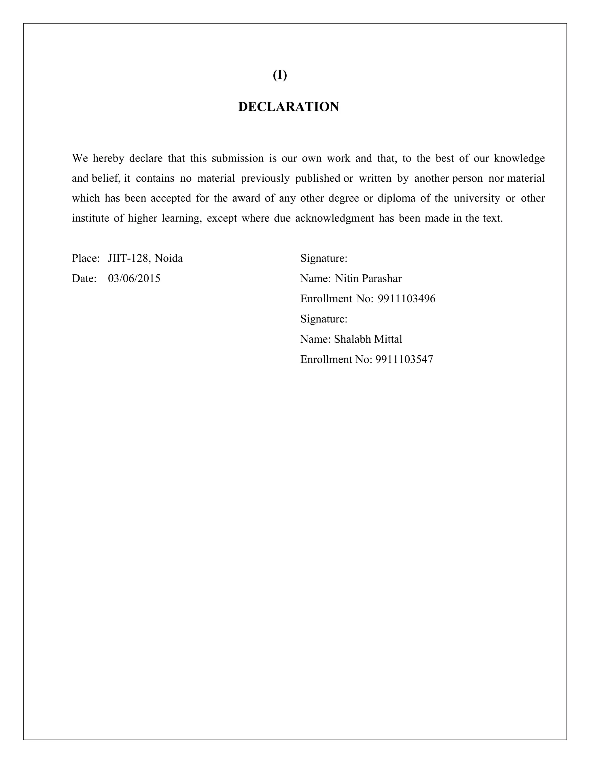 (I)
DECLARATION
We hereby declare that this submission is our own work and that, to the best of our knowledge
and belief, it contains no material previously published or written by another person nor material
which has been accepted for the award of any other degree or diploma of the university or other
institute of higher learning, except where due acknowledgment has been made in the text.
Place: JIIT-128, Noida Signature:
Date: 03/06/2015 Name: Nitin Parashar
Enrollment No: 9911103496
Signature:
Name: Shalabh Mittal
Enrollment No: 9911103547
 