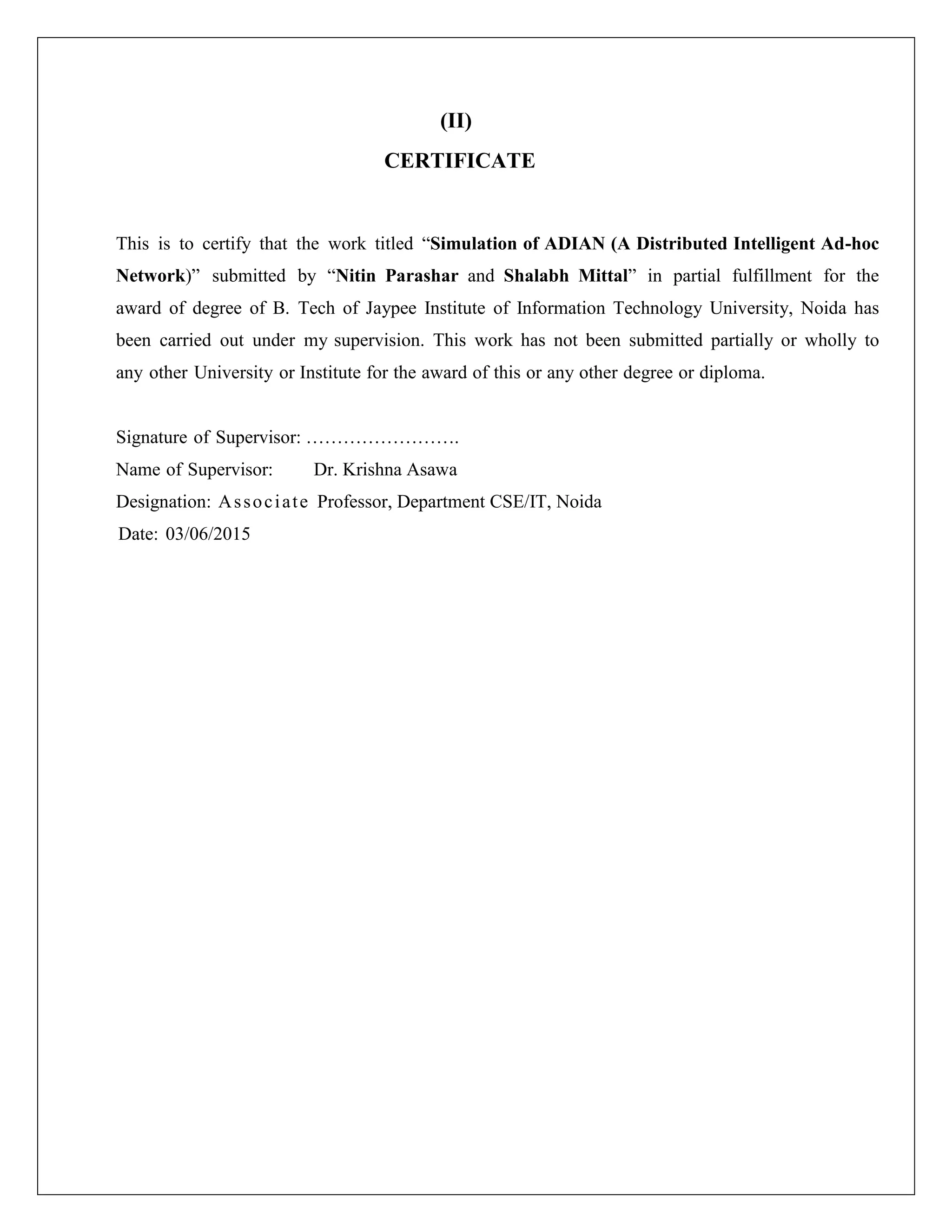 (II)
CERTIFICATE
This is to certify that the work titled “Simulation of ADIAN (A Distributed Intelligent Ad-hoc
Network)” submitted by “Nitin Parashar and Shalabh Mittal” in partial fulfillment for the
award of degree of B. Tech of Jaypee Institute of Information Technology University, Noida has
been carried out under my supervision. This work has not been submitted partially or wholly to
any other University or Institute for the award of this or any other degree or diploma.
Signature of Supervisor: …………………….
Name of Supervisor: Dr. Krishna Asawa
Designation: Associate Professor, Department CSE/IT, Noida
Date: 03/06/2015
 