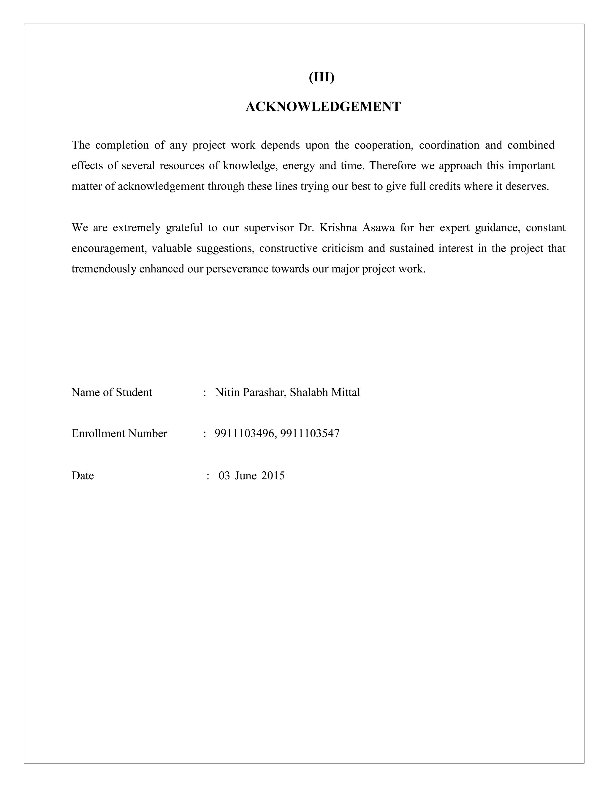 (III)
ACKNOWLEDGEMENT
The completion of any project work depends upon the cooperation, coordination and combined
effects of several resources of knowledge, energy and time. Therefore we approach this important
matter of acknowledgement through these lines trying our best to give full credits where it deserves.
We are extremely grateful to our supervisor Dr. Krishna Asawa for her expert guidance, constant
encouragement, valuable suggestions, constructive criticism and sustained interest in the project that
tremendously enhanced our perseverance towards our major project work.
Name of Student : Nitin Parashar, Shalabh Mittal
Enrollment Number : 9911103496, 9911103547
Date : 03 June 2015
 