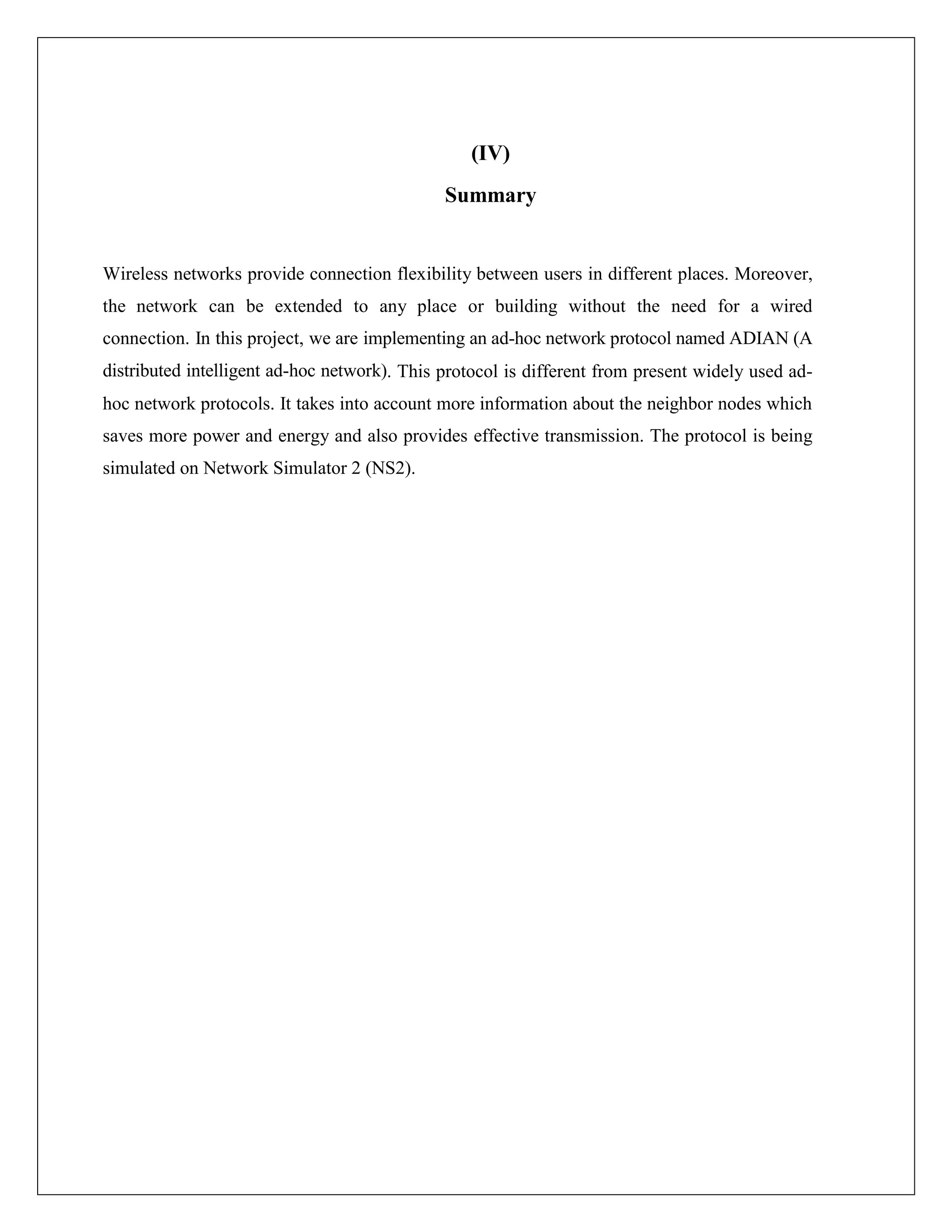 (IV)
Summary
Wireless networks provide connection flexibility between users in different places. Moreover,
the network can be extended to any place or building without the need for a wired
connection. In this project, we are implementing an ad-hoc network protocol named ADIAN (A
distributed intelligent ad-hoc network). This protocol is different from present widely used ad-
hoc network protocols. It takes into account more information about the neighbor nodes which
saves more power and energy and also provides effective transmission. The protocol is being
simulated on Network Simulator 2 (NS2).
 
