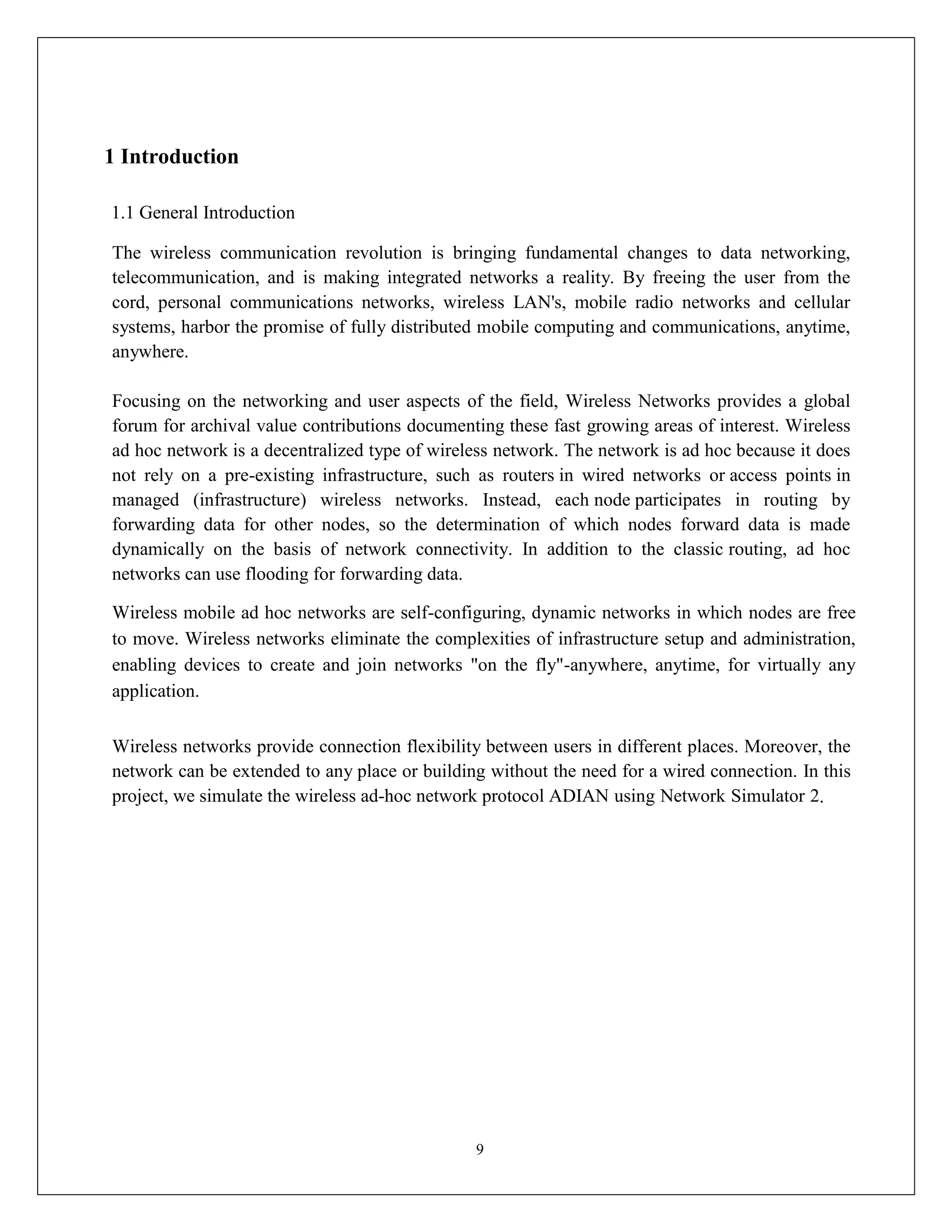 9
1 Introduction
1.1 General Introduction
The wireless communication revolution is bringing fundamental changes to data networking,
telecommunication, and is making integrated networks a reality. By freeing the user from the
cord, personal communications networks, wireless LAN's, mobile radio networks and cellular
systems, harbor the promise of fully distributed mobile computing and communications, anytime,
anywhere.
Focusing on the networking and user aspects of the field, Wireless Networks provides a global
forum for archival value contributions documenting these fast growing areas of interest. Wireless
ad hoc network is a decentralized type of wireless network. The network is ad hoc because it does
not rely on a pre-existing infrastructure, such as routers in wired networks or access points in
managed (infrastructure) wireless networks. Instead, each node participates in routing by
forwarding data for other nodes, so the determination of which nodes forward data is made
dynamically on the basis of network connectivity. In addition to the classic routing, ad hoc
networks can use flooding for forwarding data.
Wireless mobile ad hoc networks are self-configuring, dynamic networks in which nodes are free
to move. Wireless networks eliminate the complexities of infrastructure setup and administration,
enabling devices to create and join networks "on the fly"-anywhere, anytime, for virtually any
application.
Wireless networks provide connection flexibility between users in different places. Moreover, the
network can be extended to any place or building without the need for a wired connection. In this
project, we simulate the wireless ad-hoc network protocol ADIAN using Network Simulator 2.
 