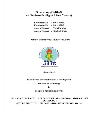 Simulation of ADIAN
(A Distributed Intelligent Ad-hoc Network)
Enrollment No. - 9911103496
Enrollment No. - 9911103547
Name of Student - Nitin Parashar
Name of Student - Shalabh Mittal
Name of supervisor(s) - Dr. Krishna Asawa
June – 2015
Submitted in partial fulfillment of the Degree of
Bachelor of Technology
In
Computer Science Engineering
DEPARTMENT OF COMPUTER SCIENCE ENGINEERING & INFORMATION
TECHNOLOGY
JAYPEE INSTITUTE OF INFORMATION TECHNOLOGY, NOIDA
 