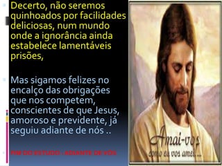 Decerto, não seremos quinhoados por facilidades deliciosas, num mundo onde a ignorância ainda estabelece lamentáveis prisões, Mas sigamos felizes no encalço das obrigações que nos competem, conscientes de que Jesus, amoroso e previdente, já seguiu adiante de nós ..FIM DO ESTUDO : ADIANTE DE VÓS