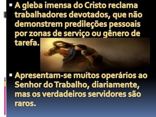 A gleba imensa do Cristo reclama trabalhadores devotados, que não demonstrem predileções pessoais por zonas de serviço ou gênero de tarefa.Apresentam-se muitos operários ao Senhor do Trabalho, diariamente, mas os verdadeiros servidores são raros.